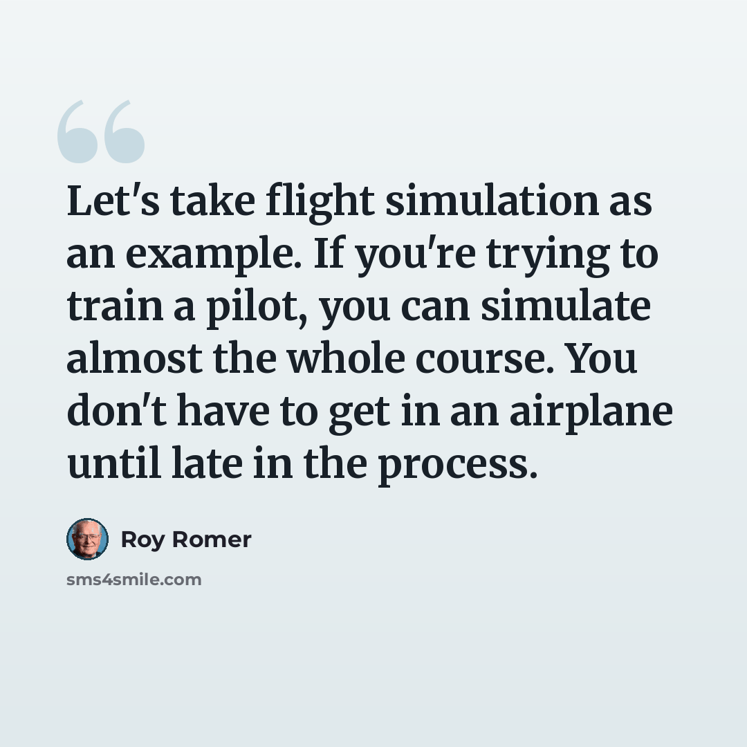 “Let's take flight simulation as an example. If you're trying to train a pilot, you can simulate almost the whole course. You don't have to get in an airplane until late in the process.” quote by Roy Romer