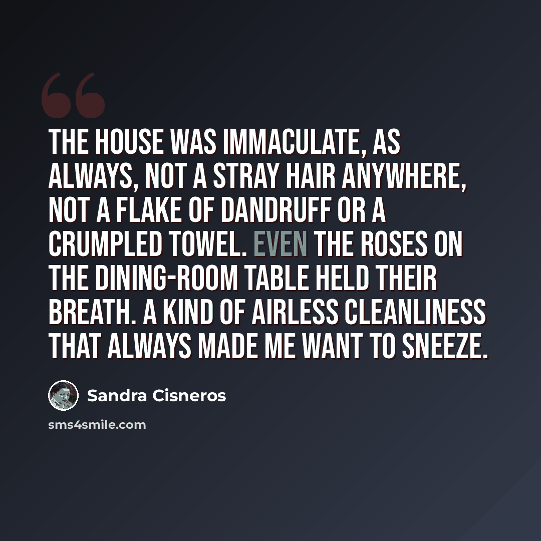 “The house was immaculate, as always, not a stray hair anywhere, not a flake of dandruff or a crumpled towel. Even the roses on the dining-room table held their breath. A kind of airless cleanliness that always made me want to sneeze.” quote by Sandra Cisneros