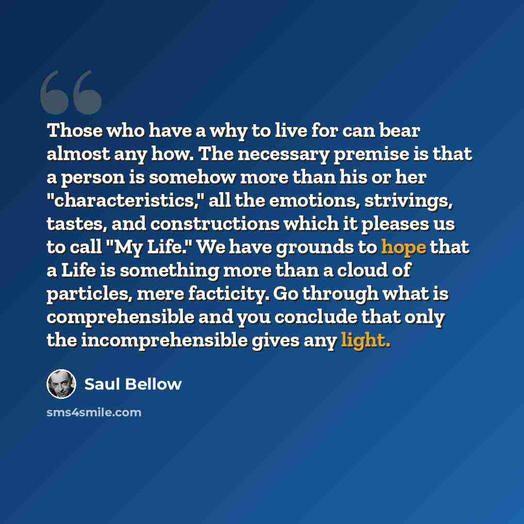 “Those who have a why to live for can bear almost any how. The necessary premise is that a person is somehow more than his or her "characteristics," all the emotions, strivings, tastes, and constructions which it pleases us to call "My Life." We have grounds to hope that a Life is something more…” quote by Saul Bellow