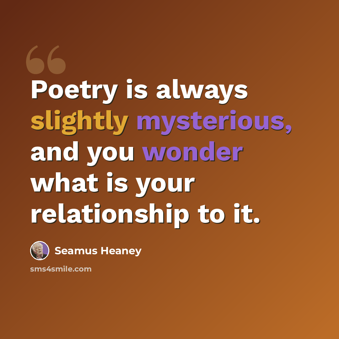 “Poetry is always slightly mysterious, and you wonder what is your relationship to it.” quote by Seamus Heaney
