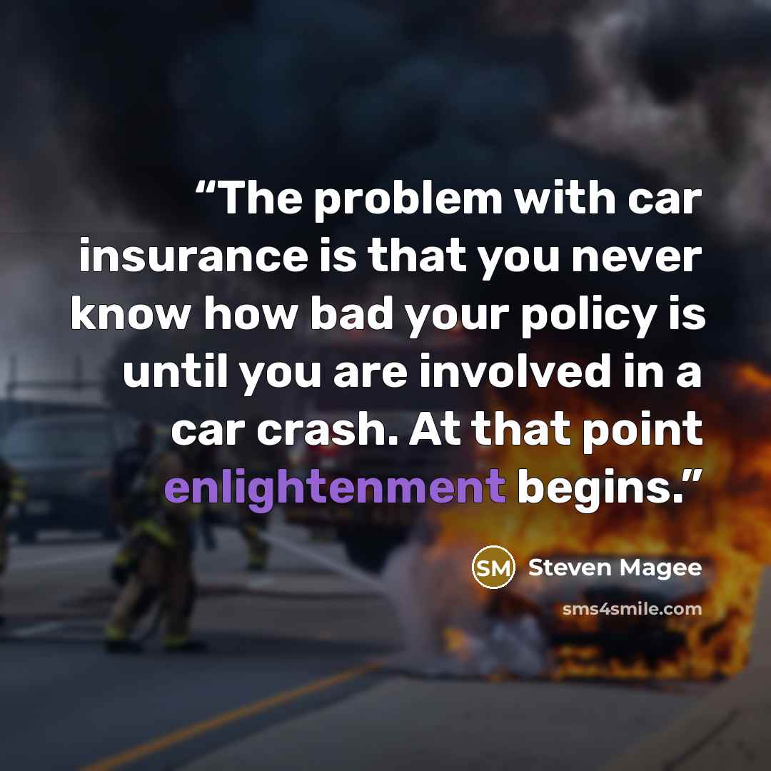 “The problem with car insurance is that you never know how bad your policy is until you are involved in a car crash. At that point enlightenment begins.” quote by Steven Magee