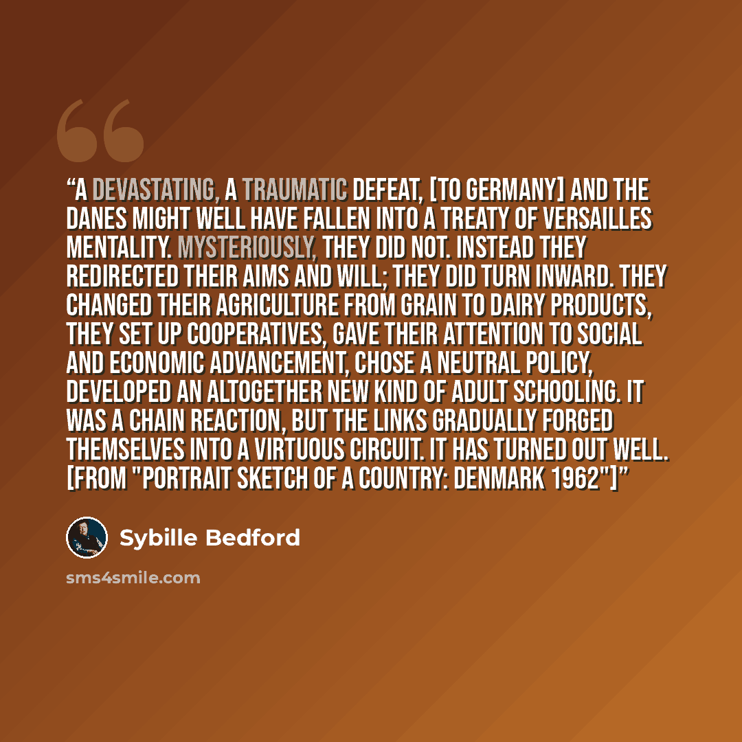 “A devastating, a traumatic defeat, [to Germany] and the Danes might well have fallen into a Treaty of Versailles mentality. Mysteriously, they did not. Instead they redirected their aims and will; they did turn inward. They changed their agriculture from grain to dairy products, they set up…” quote by Sybille Bedford