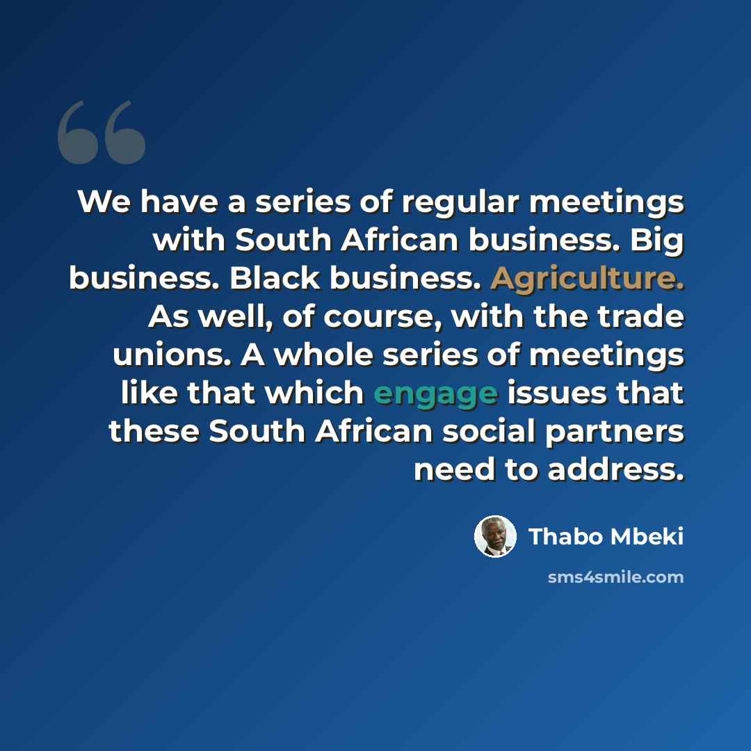 “We have a series of regular meetings with South African business. Big business. Black business. Agriculture. As well, of course, with the trade unions. A whole series of meetings like that which engage issues that these South African social partners need to address.” quote by Thabo Mbeki