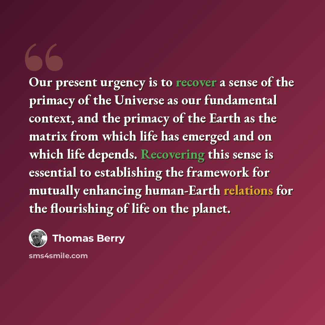 “Our present urgency is to recover a sense of the primacy of the Universe as our fundamental context, and the primacy of the Earth as the matrix from which life has emerged and on which life depends. Recovering this sense is essential to establishing the framework for mutually enhancing human-Earth…” quote by Thomas Berry