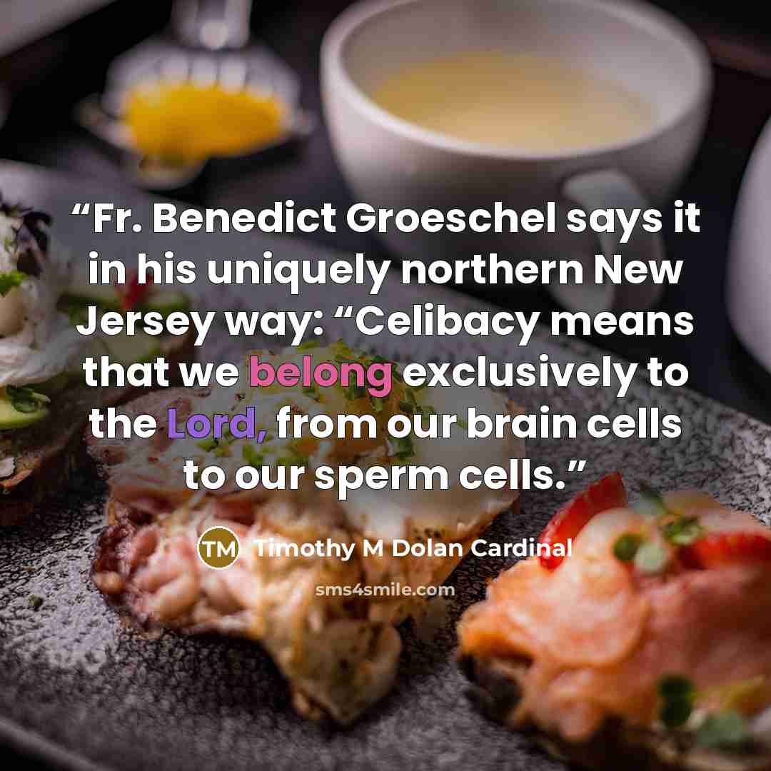 “Fr. Benedict Groeschel says it in his uniquely northern New Jersey way: “Celibacy means that we belong exclusively to the Lord, from our brain cells to our sperm cells.” quote by Timothy M Dolan Cardinal