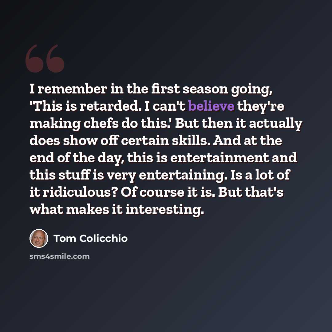 “I remember in the first season going, 'This is retarded. I can't believe they're making chefs do this.' But then it actually does show off certain skills. And at the end of the day, this is entertainment and this stuff is very entertaining. Is a lot of it ridiculous? Of course it is. But that's…” quote by Tom Colicchio