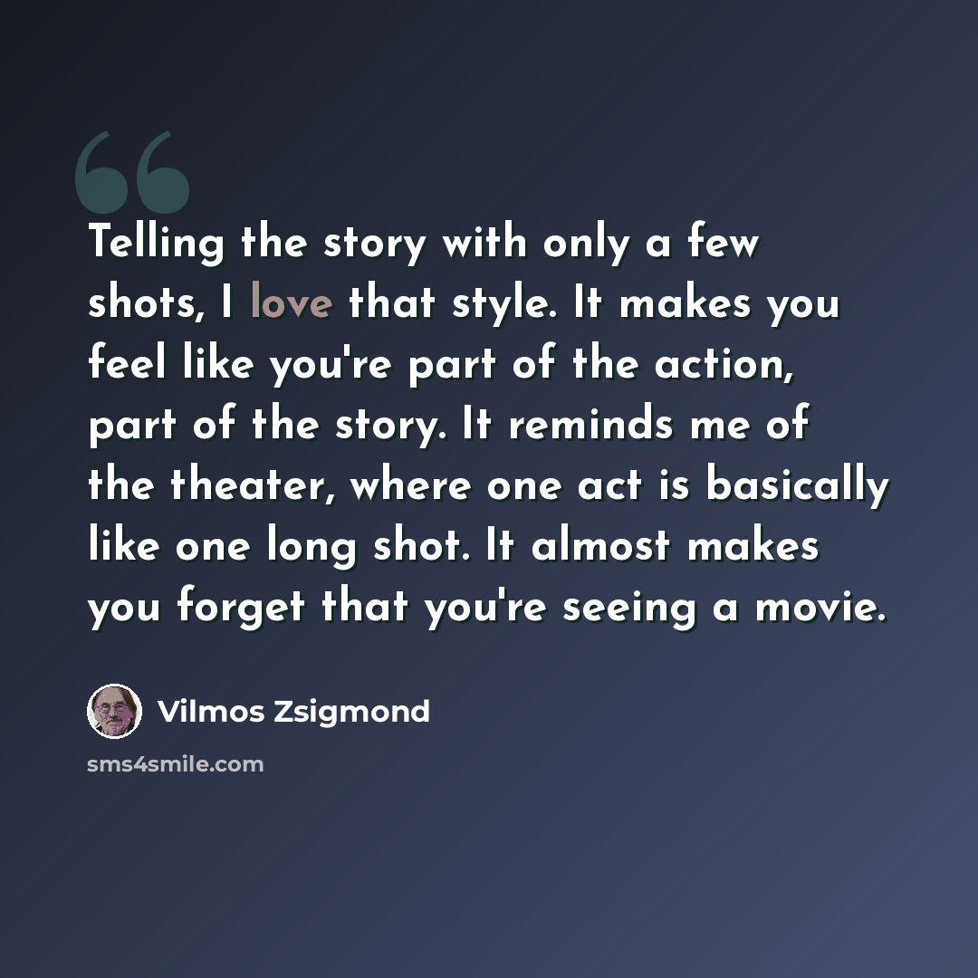 “Telling the story with only a few shots, I love that style. It makes you feel like you're part of the action, part of the story. It reminds me of the theater, where one act is basically like one long shot. It almost makes you forget that you're seeing a movie.” quote by Vilmos Zsigmond