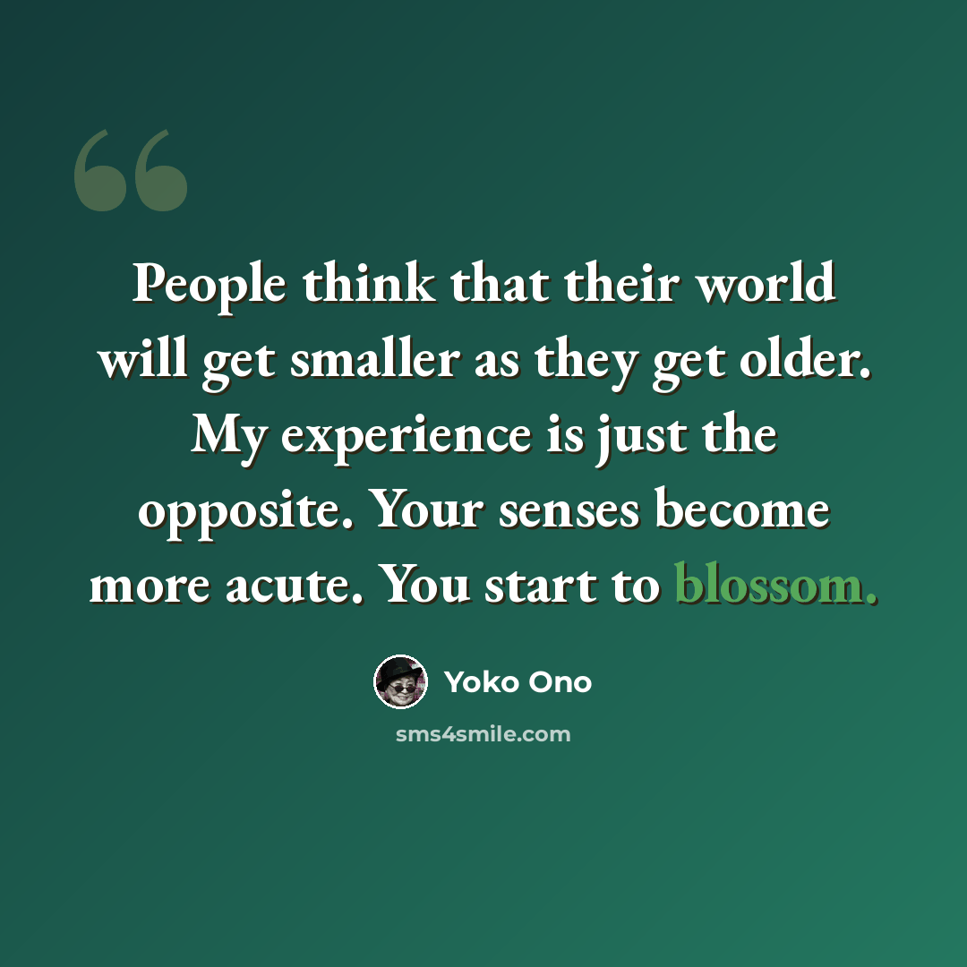 “People think that their world will get smaller as they get older. My experience is just the opposite. Your senses become more acute. You start to blossom.” quote by Yoko Ono