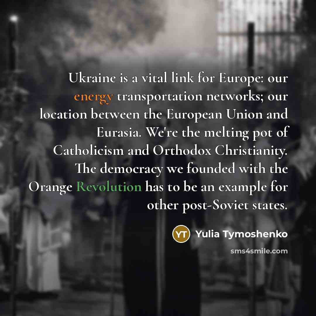 “Ukraine is a vital link for Europe: our energy transportation networks; our location between the European Union and Eurasia. We're the melting pot of Catholicism and Orthodox Christianity. The democracy we founded with the Orange Revolution has to be an example for other post-Soviet states.” quote by Yulia Tymoshenko