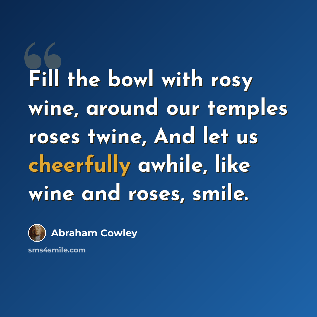 “Fill the bowl with rosy wine, around our temples roses twine, And let us cheerfully awhile, like wine and roses, smile.” quote by Abraham Cowley
