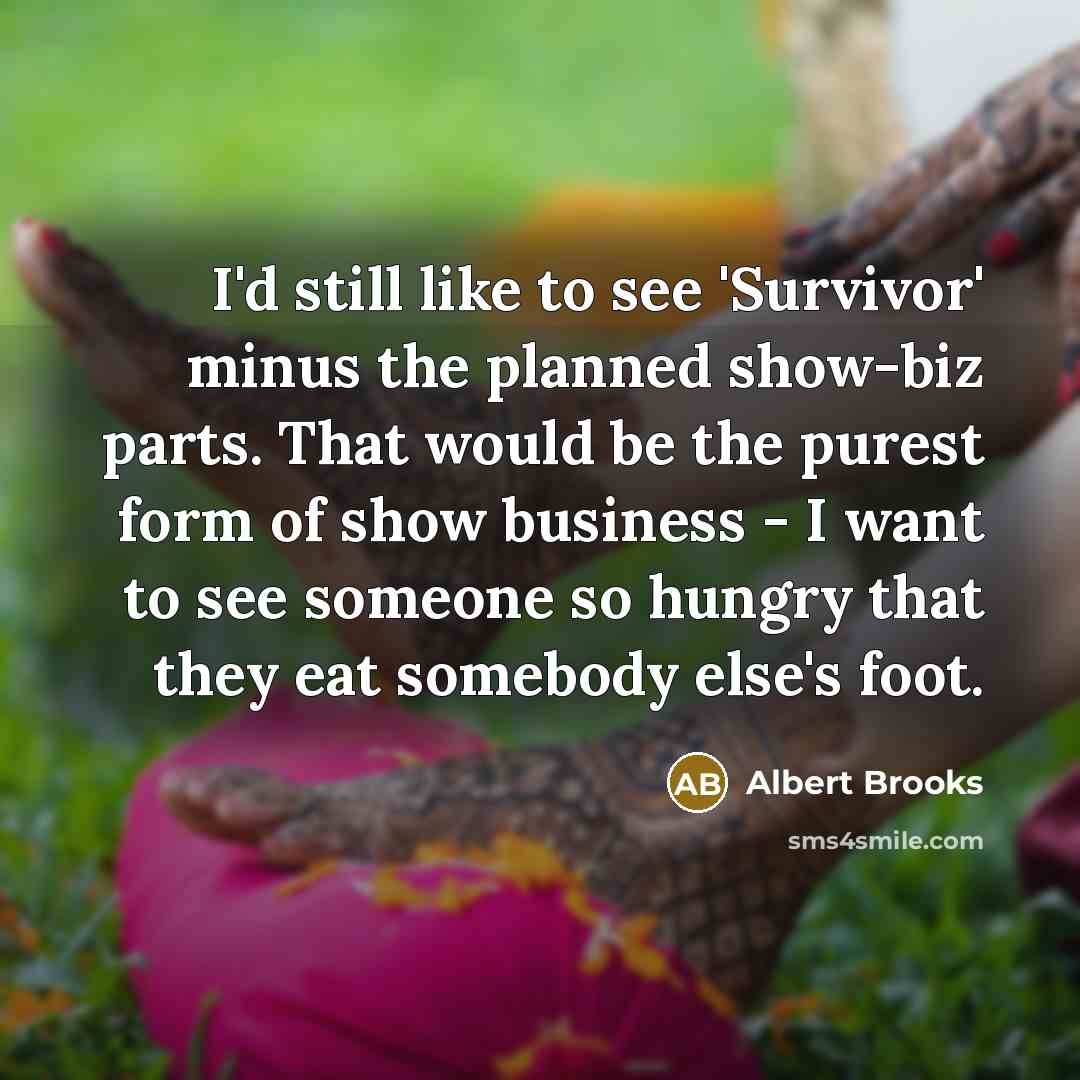 “I'd still like to see 'Survivor' minus the planned show-biz parts. That would be the purest form of show business - I want to see someone so hungry that they eat somebody else's foot.” quote by Albert Brooks