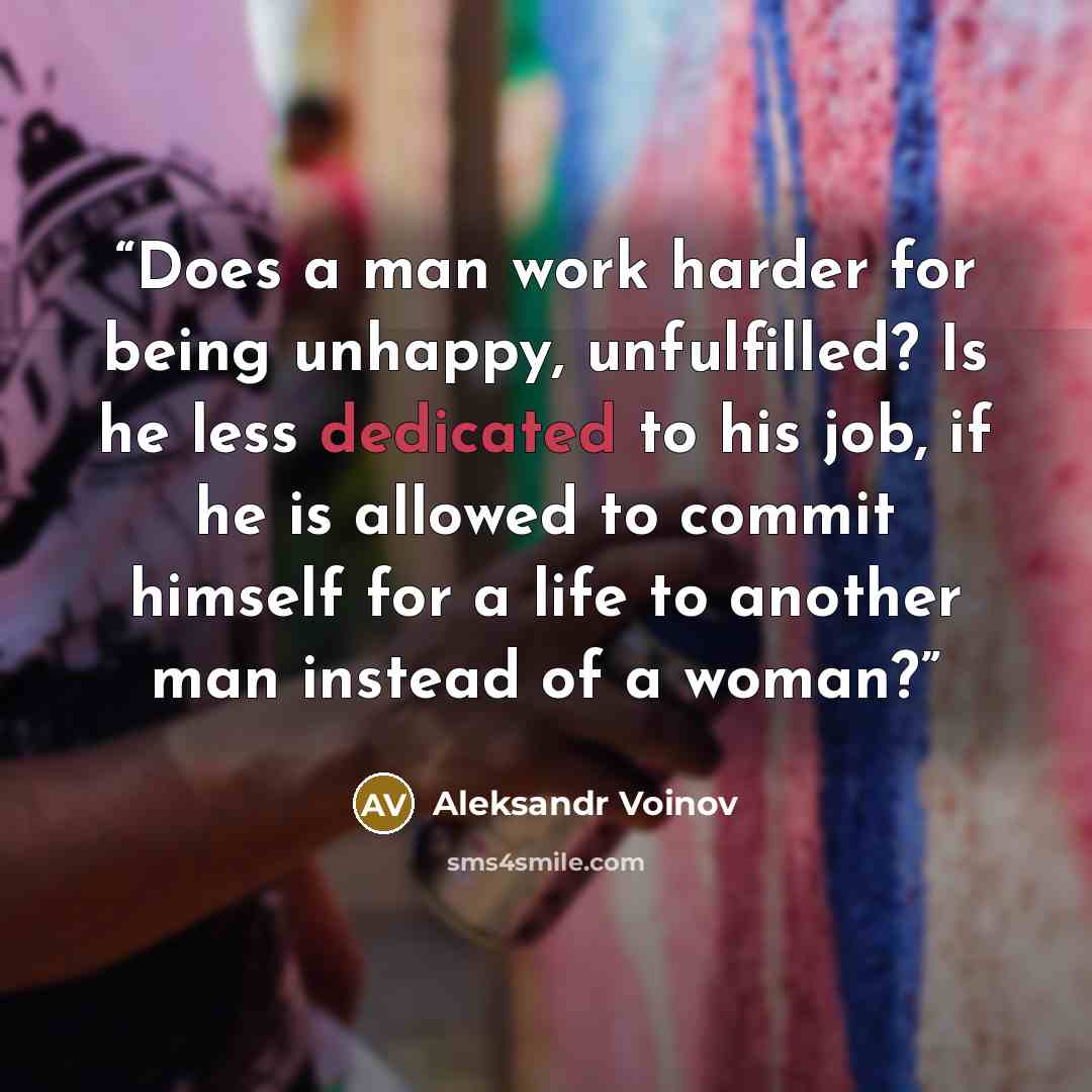 “Does a man work harder for being unhappy, unfulfilled? Is he less dedicated to his job, if he is allowed to commit himself for a life to another man instead of a woman?” quote by Aleksandr Voinov