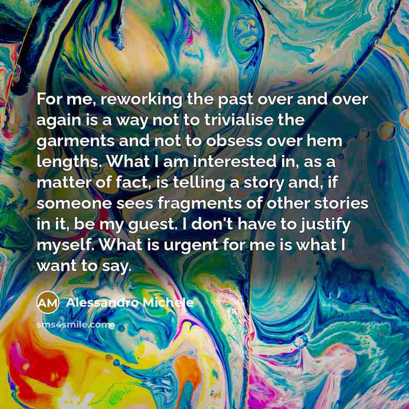 “For me, reworking the past over and over again is a way not to trivialise the garments and not to obsess over hem lengths. What I am interested in, as a matter of fact, is telling a story and, if someone sees fragments of other stories in it, be my guest. I don't have to justify myself. What is…” quote by Alessandro Michele
