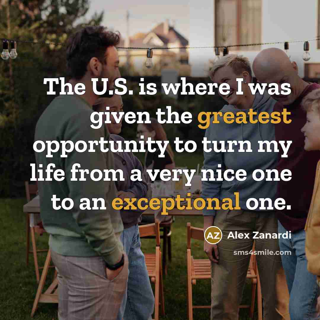 “The U.S. is where I was given the greatest opportunity to turn my life from a very nice one to an exceptional one.” quote by Alex Zanardi