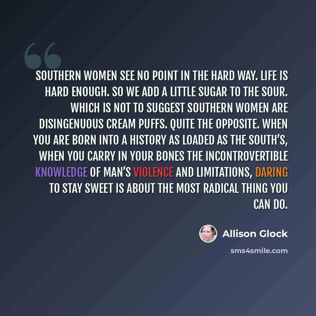 “Southern women see no point in the hard way. Life is hard enough. So we add a little sugar to the sour. Which is not to suggest Southern women are disingenuous cream puffs. Quite the opposite. When you are born into a history as loaded as the South’s, when you carry in your bones the…” quote by Allison Glock