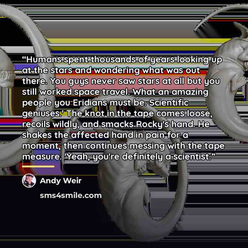 “Humans spent thousands of years looking up at the stars and wondering what was out there. You guys never saw stars at all but you still worked space travel. What an amazing people you Eridians must be. Scientific geniuses.' The knot in the tape comes loose, recoils wildly, and smacks Rocky's hand…” quote by Andy Weir