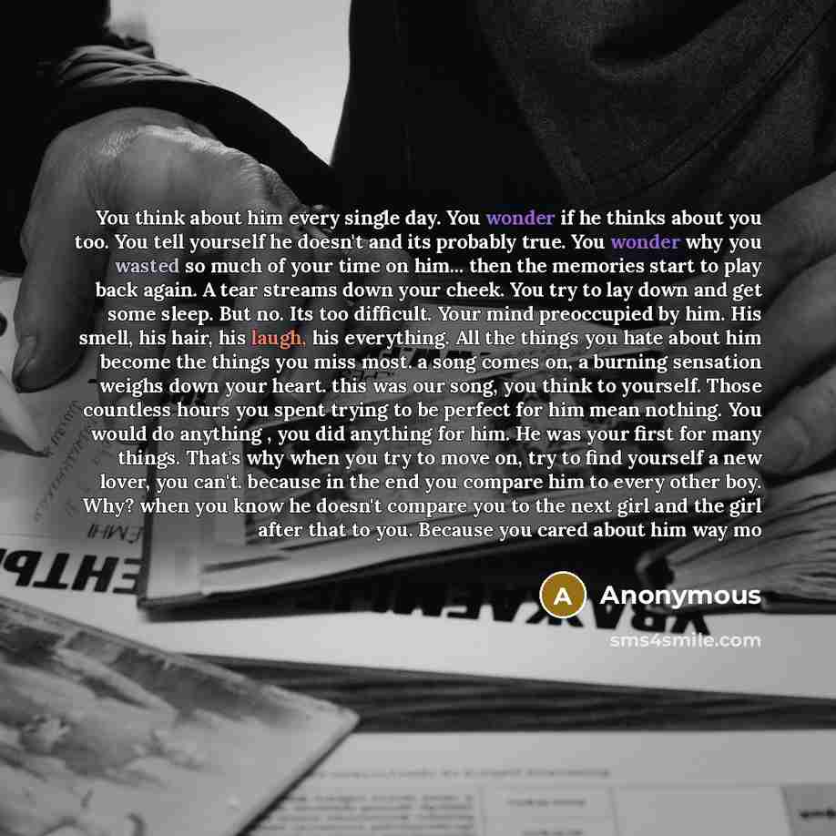 “You think about him every single day. You wonder if he thinks about you too. You tell yourself he doesn't and its probably true. You wonder why you wasted so much of your time on him... then the memories start to play back again. A tear streams down your cheek. You try to lay down and get some…” quote by Anonymous