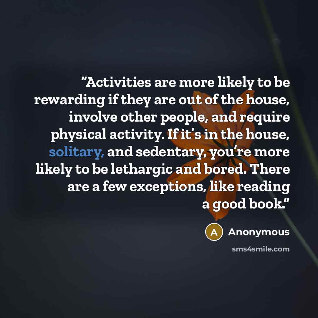 “Activities are more likely to be rewarding if they are out of the house, involve other people, and require physical activity. If it’s in the house, solitary, and sedentary, you’re more likely to be lethargic and bored. There are a few exceptions, like reading a good book.” quote by Anonymous