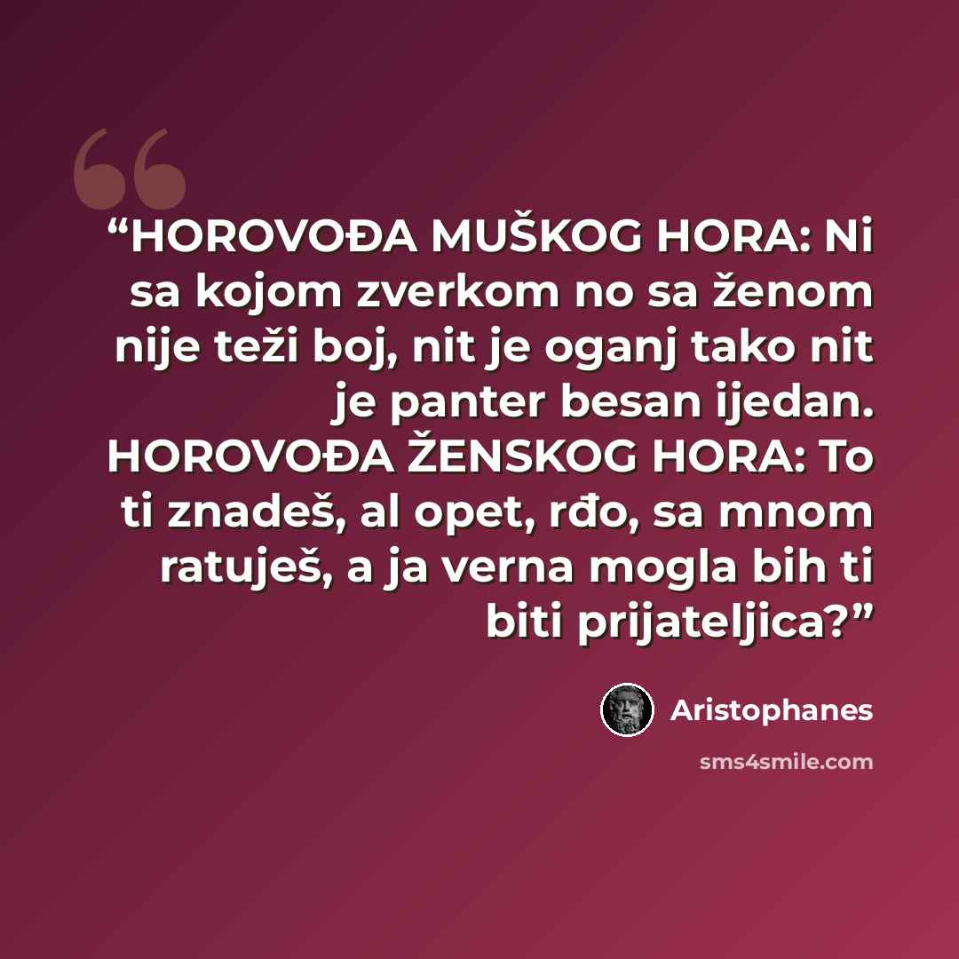 “HOROVOĐA MUŠKOG HORA: Ni sa kojom zverkom no sa ženom nije teži boj, nit je oganj tako nit je panter besan ijedan. HOROVOĐA ŽENSKOG HORA: To ti znadeš, al opet, rđo, sa mnom ratuješ, a ja verna mogla bih ti biti prijateljica?” quote by Aristophanes