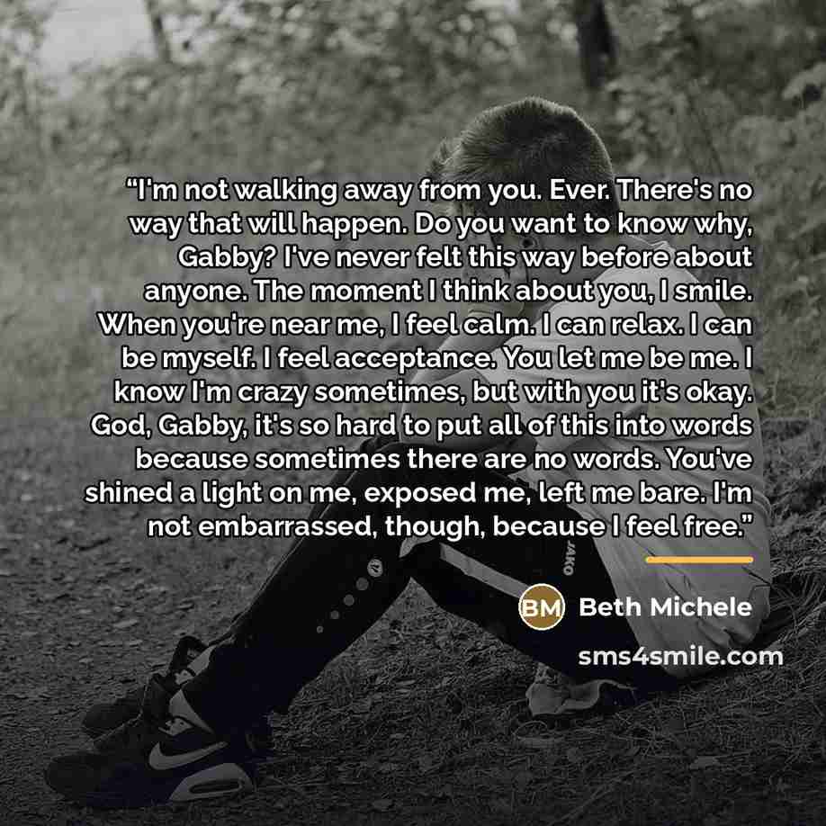 “I'm not walking away from you. Ever. There's no way that will happen. Do you want to know why, Gabby? I've never felt this way before about anyone. The moment I think about you, I smile. When you're near me, I feel calm. I can relax. I can be myself. I feel acceptance. You let me be me. I know I'm…” quote by Beth Michele