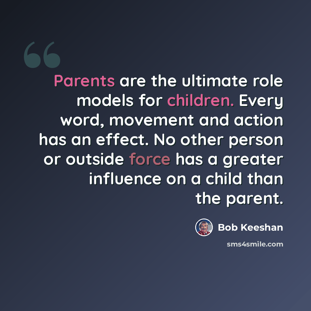 “Parents are the ultimate role models for children. Every word, movement and action has an effect. No other person or outside force has a greater influence on a child than the parent.” quote by Bob Keeshan