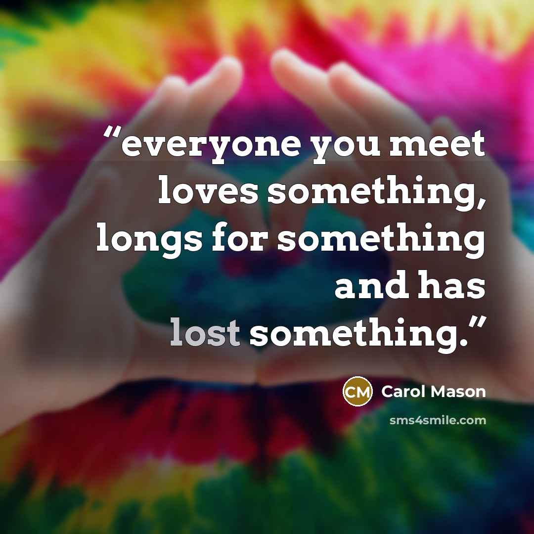 “everyone you meet loves something, longs for something and has lost something.” quote by Carol Mason
