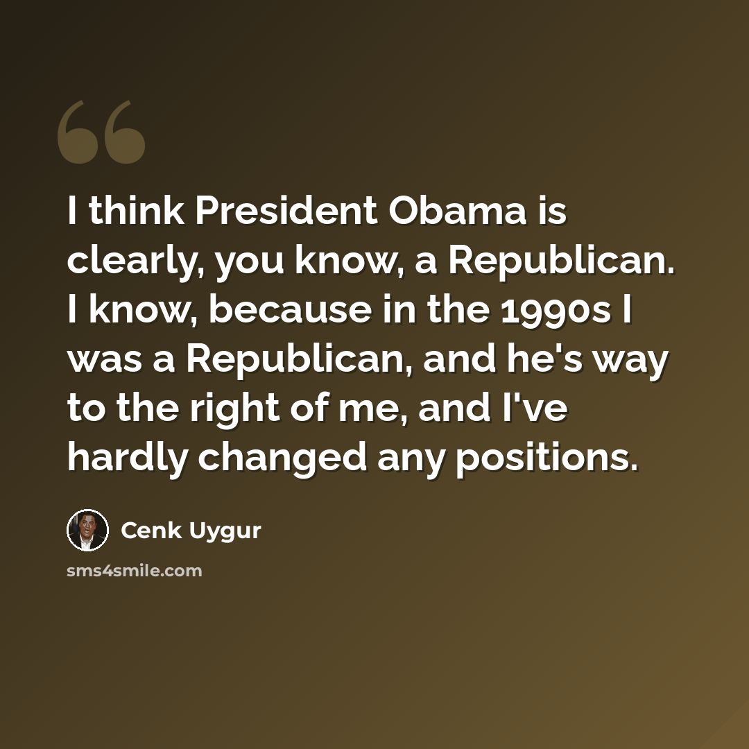 “I think President Obama is clearly, you know, a Republican. I know, because in the 1990s I was a Republican, and he's way to the right of me, and I've hardly changed any positions.” quote by Cenk Uygur