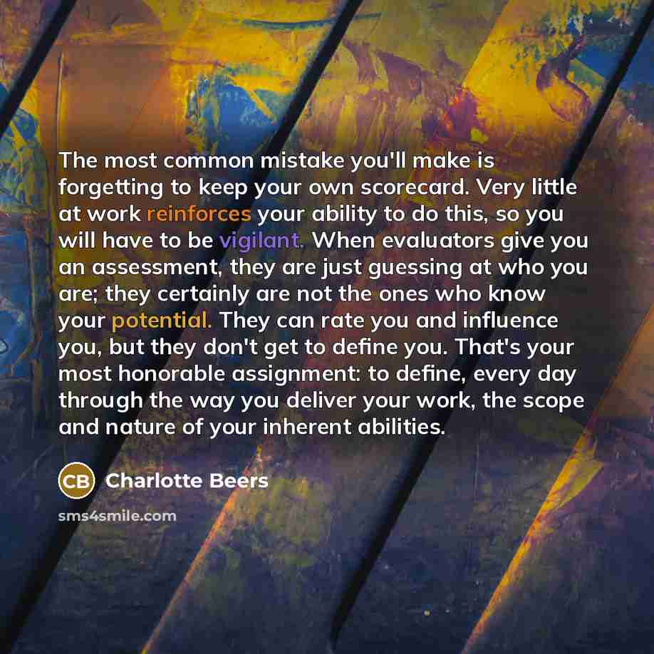 “The most common mistake you'll make is forgetting to keep your own scorecard. Very little at work reinforces your ability to do this, so you will have to be vigilant. When evaluators give you an assessment, they are just guessing at who you are; they certainly are not the ones who know your…” quote by Charlotte Beers