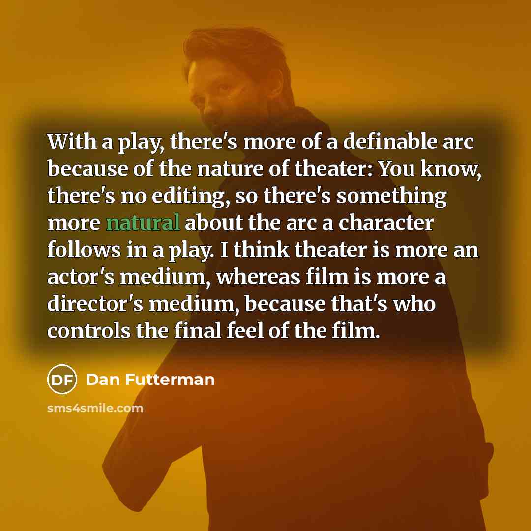 “With a play, there's more of a definable arc because of the nature of theater: You know, there's no editing, so there's something more natural about the arc a character follows in a play. I think theater is more an actor's medium, whereas film is more a director's medium, because that's who…” quote by Dan Futterman