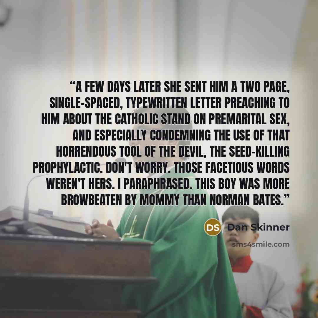 “A few days later she sent him a two page, single-spaced, typewritten letter preaching to him about the Catholic stand on premarital sex, and especially condemning the use of that horrendous tool of the devil, the seed-killing prophylactic. Don't worry. Those facetious words weren't hers. I…” quote by Dan Skinner