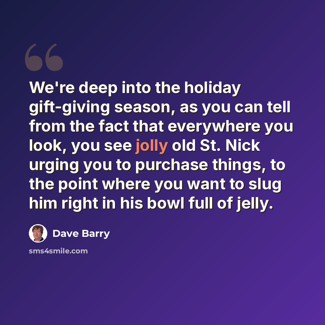 “We're deep into the holiday gift-giving season, as you can tell from the fact that everywhere you look, you see jolly old St. Nick urging you to purchase things, to the point where you want to slug him right in his bowl full of jelly.” quote by Dave Barry