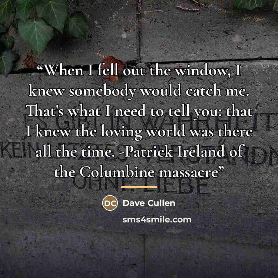 “When I fell out the window, I knew somebody would catch me. That's what I need to tell you: that I knew the loving world was there all the time. -Patrick Ireland of the Columbine massacre” quote by Dave Cullen