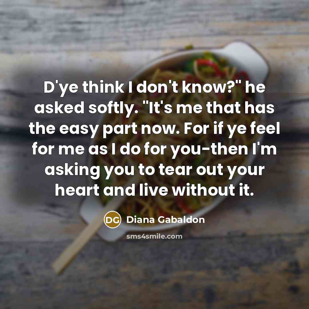 “D'ye think I don't know?" he asked softly. "It's me that has the easy part now. For if ye feel for me as I do for you-then I'm asking you to tear out your heart and live without it.” quote by Diana Gabaldon
