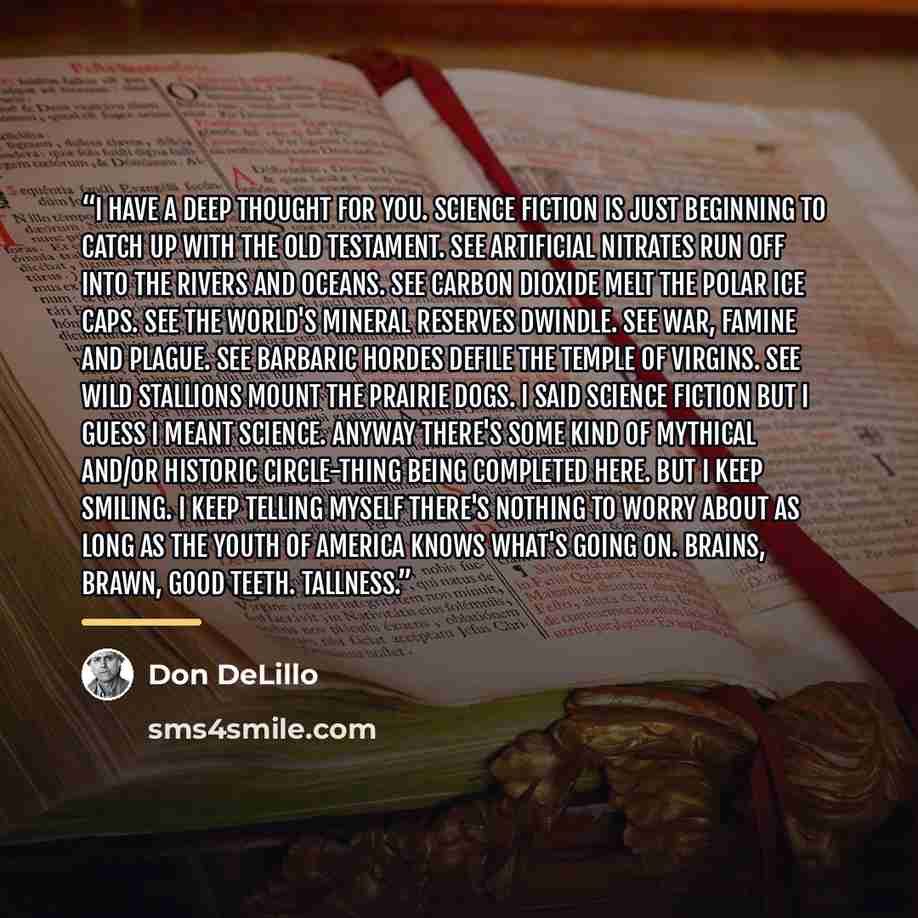 “I have a deep thought for you. Science fiction is just beginning to catch up with the Old Testament. See artificial nitrates run off into the rivers and oceans. See carbon dioxide melt the polar ice caps. See the world's mineral reserves dwindle. See war, famine and plague. See barbaric hordes…” quote by Don DeLillo