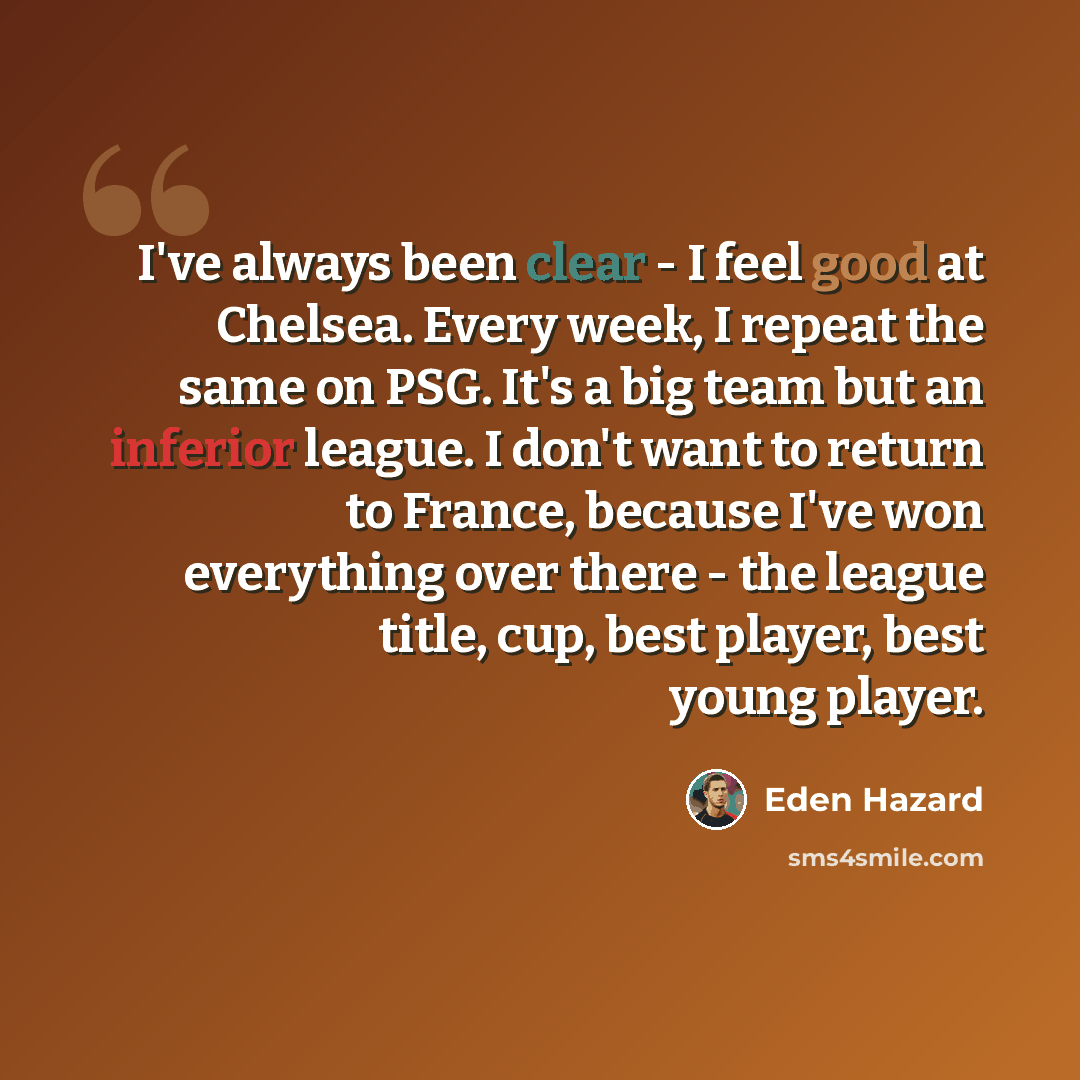 “I've always been clear - I feel good at Chelsea. Every week, I repeat the same on PSG. It's a big team but an inferior league. I don't want to return to France, because I've won everything over there - the league title, cup, best player, best young player.” quote by Eden Hazard