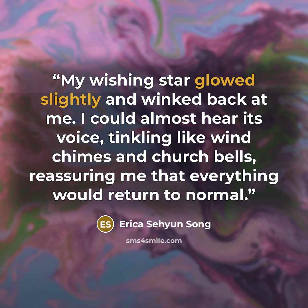 “My wishing star glowed slightly and winked back at me. I could almost hear its voice, tinkling like wind chimes and church bells, reassuring me that everything would return to normal.” quote by Erica Sehyun Song