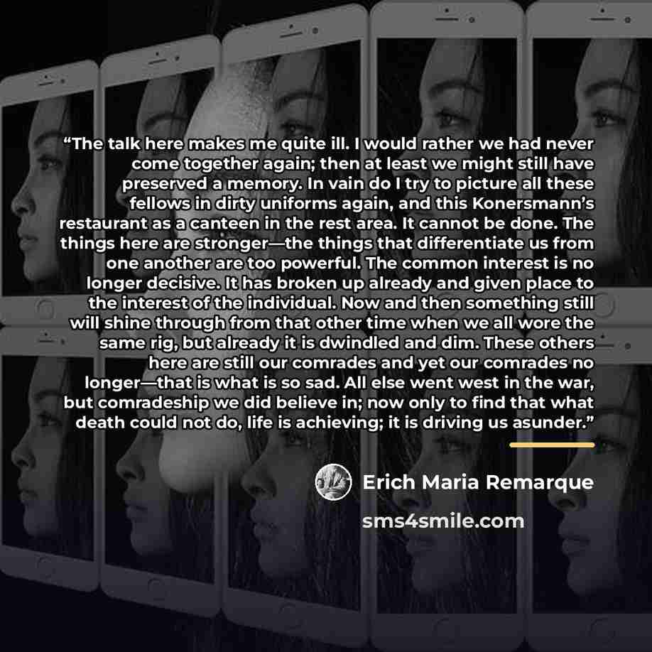 “The talk here makes me quite ill. I would rather we had never come together again; then at least we might still have preserved a memory. In vain do I try to picture all these fellows in dirty uniforms again, and this Konersmann’s restaurant as a canteen in the rest area. It cannot be done. The…” quote by Erich Maria Remarque