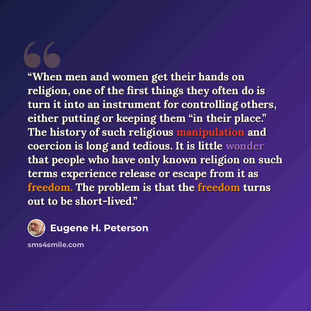 “When men and women get their hands on religion, one of the first things they often do is turn it into an instrument for controlling others, either putting or keeping them “in their place.” The history of such religious manipulation and coercion is long and tedious. It is little wonder that people…” quote by Eugene H. Peterson