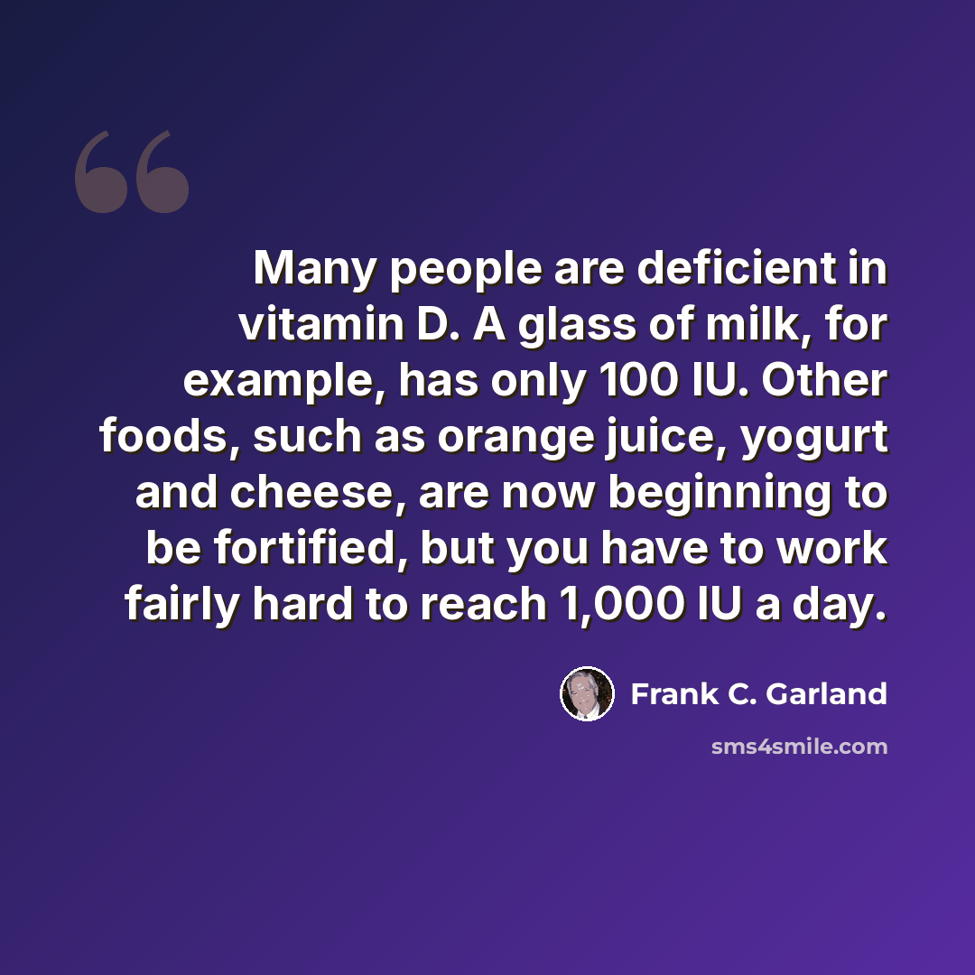 “Many people are deficient in vitamin D. A glass of milk, for example, has only 100 IU. Other foods, such as orange juice, yogurt and cheese, are now beginning to be fortified, but you have to work fairly hard to reach 1,000 IU a day.” quote by Frank C. Garland