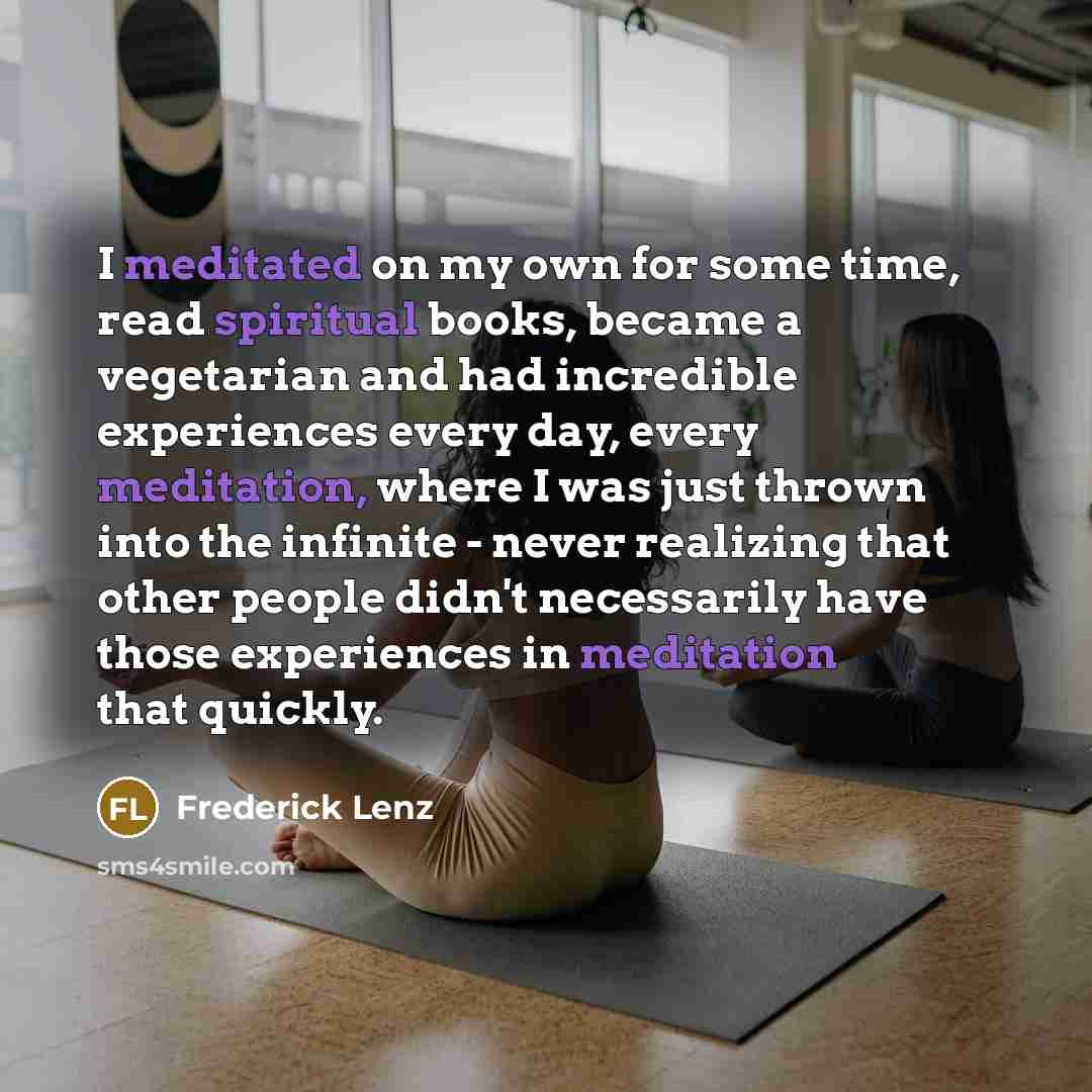 “I meditated on my own for some time, read spiritual books, became a vegetarian and had incredible experiences every day, every meditation, where I was just thrown into the infinite - never realizing that other people didn't necessarily have those experiences in meditation that quickly.” quote by Frederick Lenz