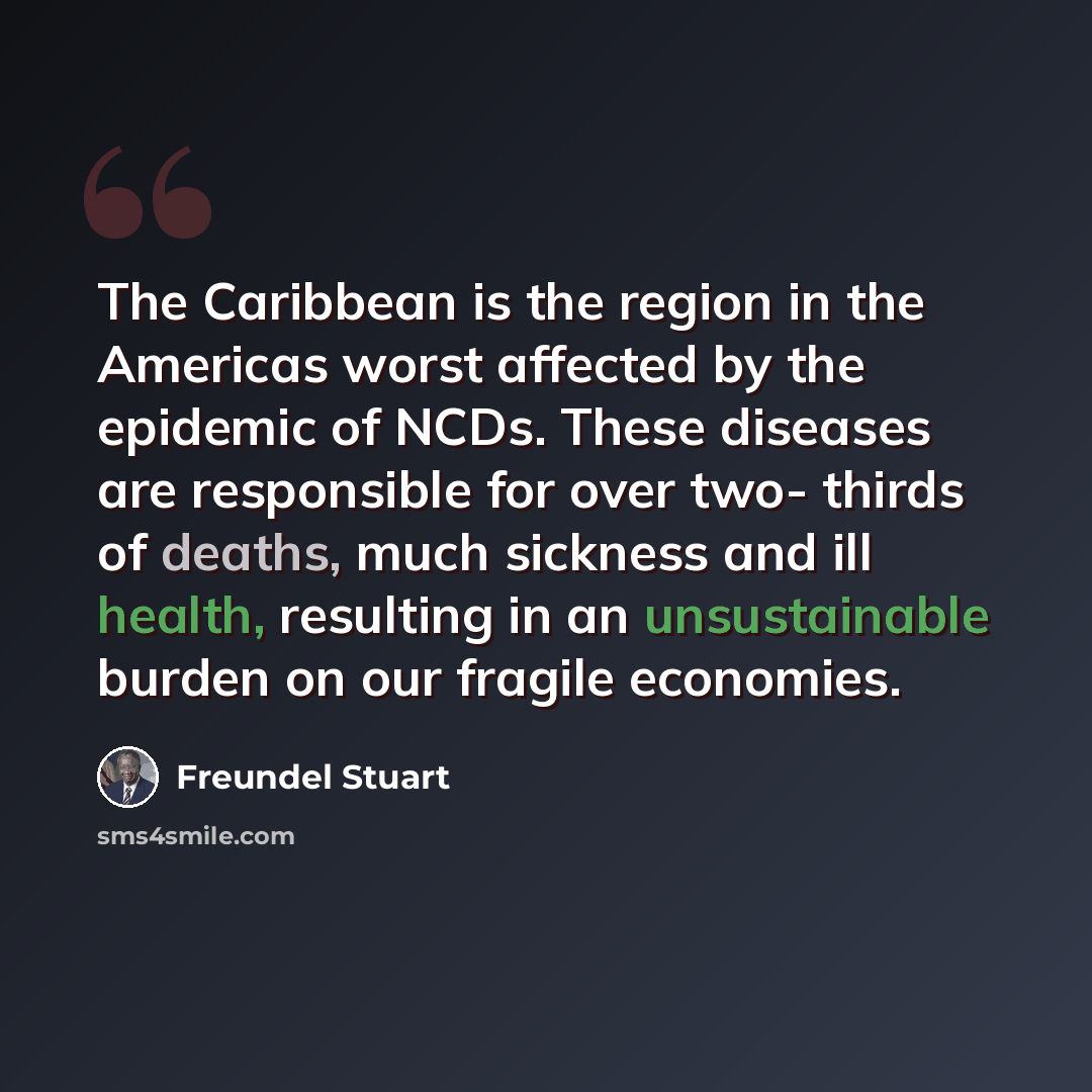 “The Caribbean is the region in the Americas worst affected by the epidemic of NCDs. These diseases are responsible for over two- thirds of deaths, much sickness and ill health, resulting in an unsustainable burden on our fragile economies.” quote by Freundel Stuart