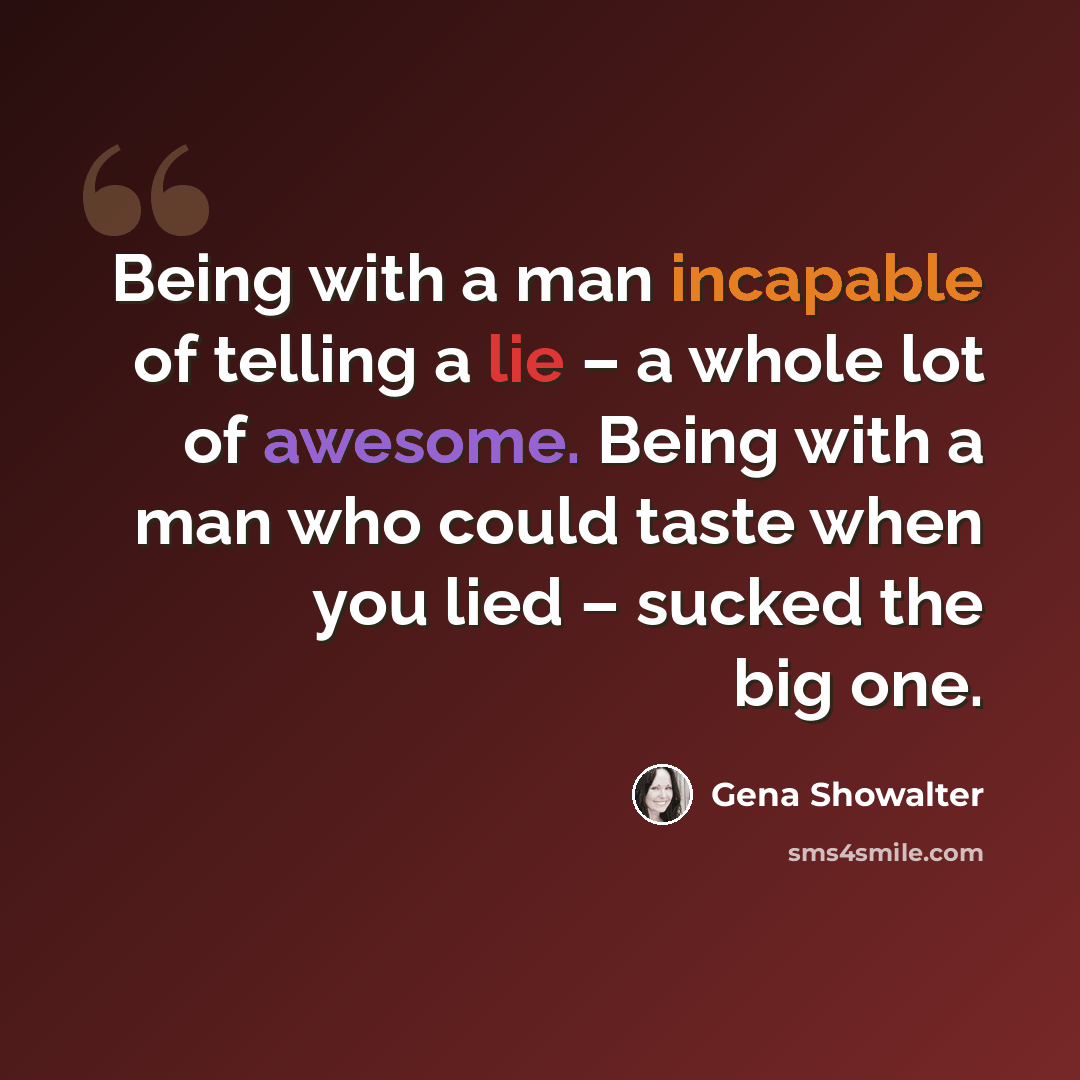 “Being with a man incapable of telling a lie – a whole lot of awesome. Being with a man who could taste when you lied – sucked the big one.” quote by Gena Showalter