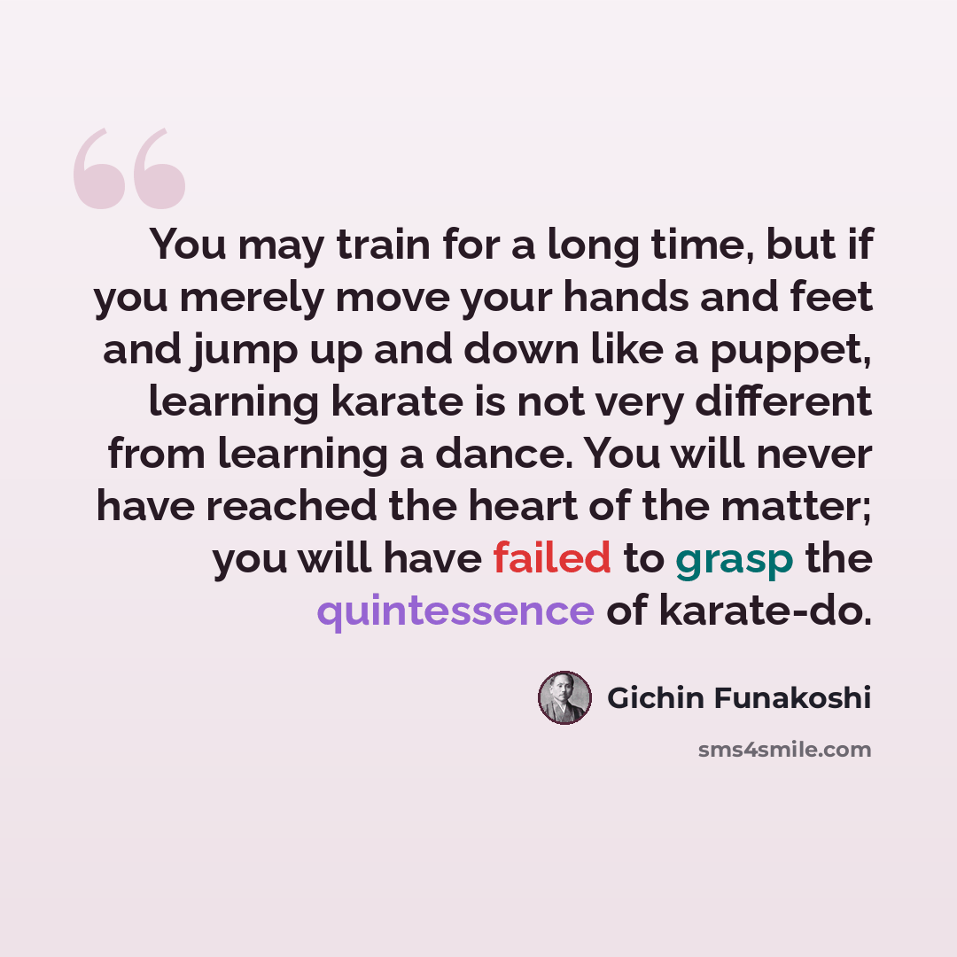 “You may train for a long time, but if you merely move your hands and feet and jump up and down like a puppet, learning karate is not very different from learning a dance. You will never have reached the heart of the matter; you will have failed to grasp the quintessence of karate-do.” quote by Gichin Funakoshi
