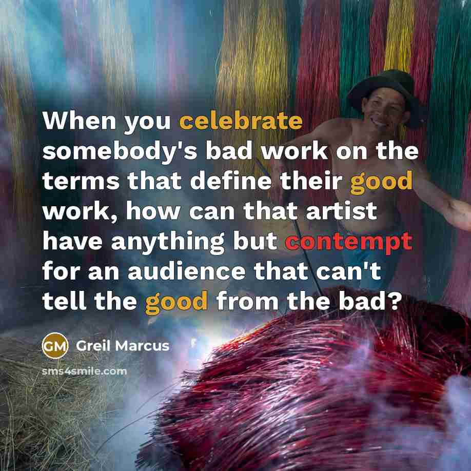 “When you celebrate somebody's bad work on the terms that define their good work, how can that artist have anything but contempt for an audience that can't tell the good from the bad?” quote by Greil Marcus
