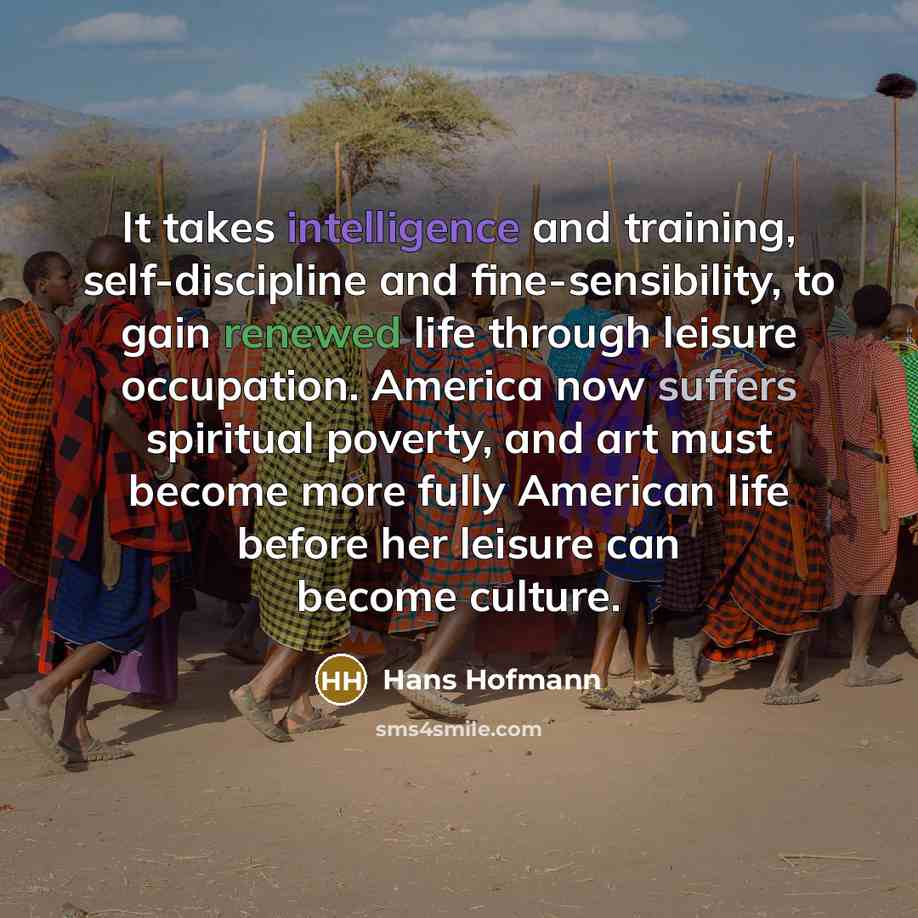 “It takes intelligence and training, self-discipline and fine-sensibility, to gain renewed life through leisure occupation. America now suffers spiritual poverty, and art must become more fully American life before her leisure can become culture.” quote by Hans Hofmann