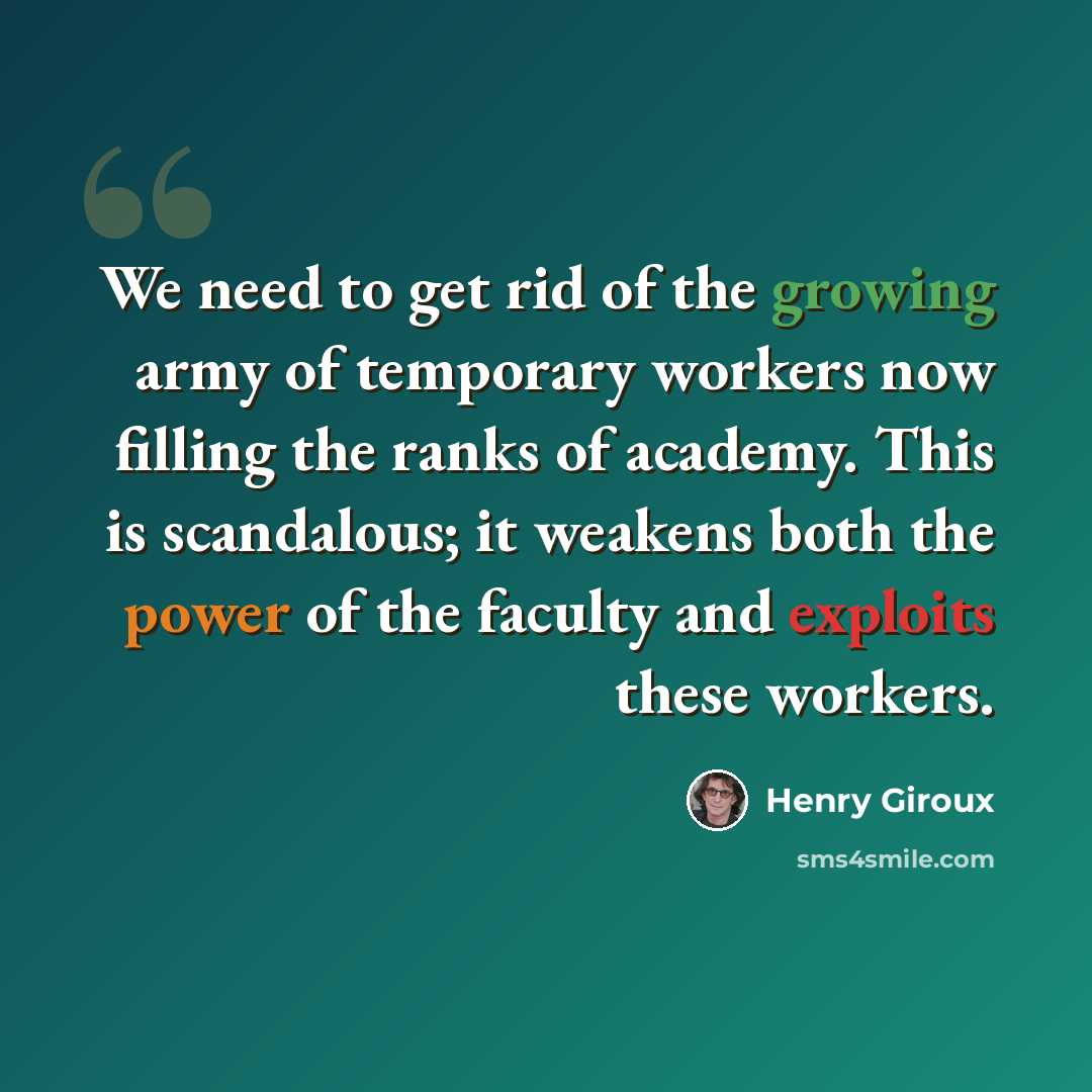 “We need to get rid of the growing army of temporary workers now filling the ranks of academy. This is scandalous; it weakens both the power of the faculty and exploits these workers.” quote by Henry Giroux