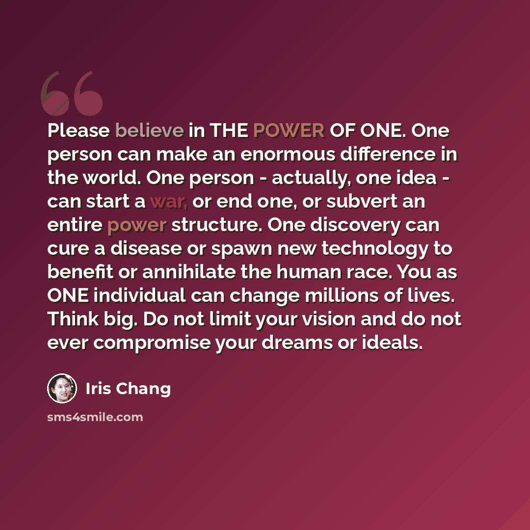 “Please believe in THE POWER OF ONE. One person can make an enormous difference in the world. One person - actually, one idea - can start a war, or end one, or subvert an entire power structure. One discovery can cure a disease or spawn new technology to benefit or annihilate the human race. You as…” quote by Iris Chang