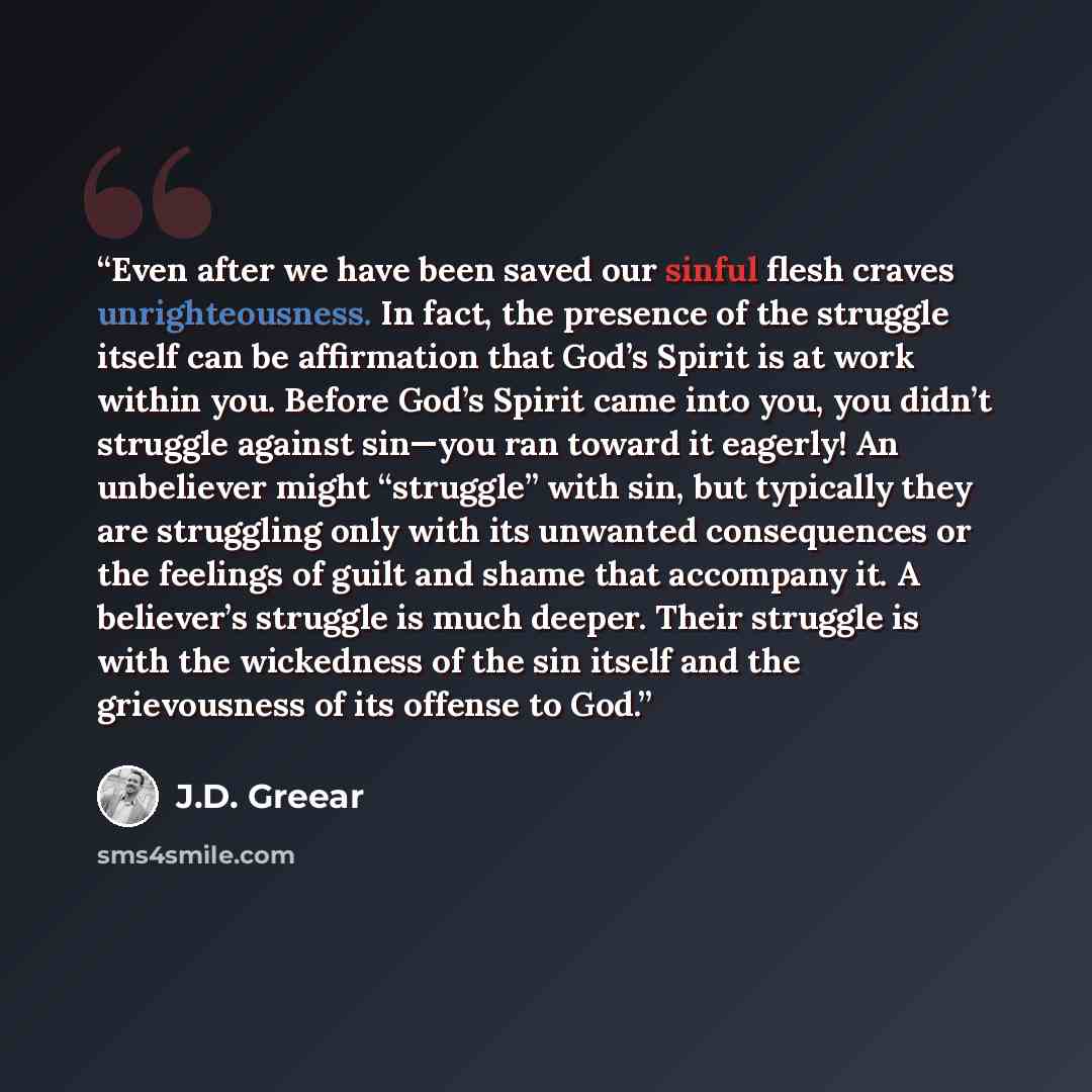 “Even after we have been saved our sinful flesh craves unrighteousness. In fact, the presence of the struggle itself can be affirmation that God’s Spirit is at work within you. Before God’s Spirit came into you, you didn’t struggle against sin—you ran toward it eagerly! An unbeliever might…” quote by J.D. Greear