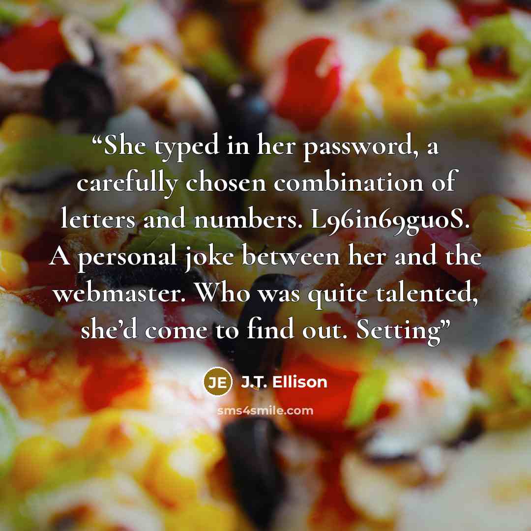 “She typed in her password, a carefully chosen combination of letters and numbers. L96in69gu0S. A personal joke between her and the webmaster. Who was quite talented, she’d come to find out. Setting” quote by J.T. Ellison