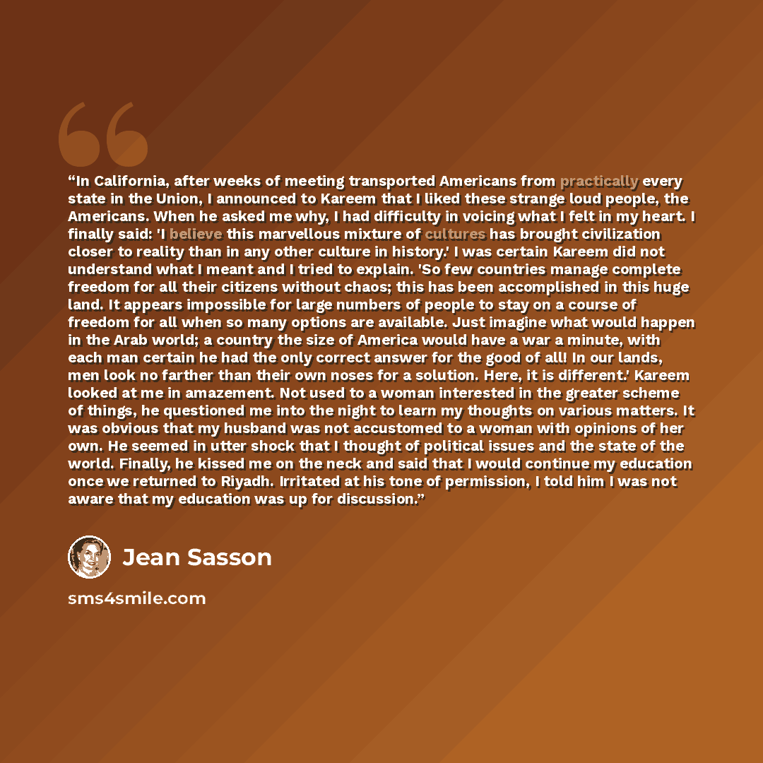 “In California, after weeks of meeting transported Americans from practically every state in the Union, I announced to Kareem that I liked these strange loud people, the Americans. When he asked me why, I had difficulty in voicing what I felt in my heart. I finally said: 'I believe this marvellous…” quote by Jean Sasson